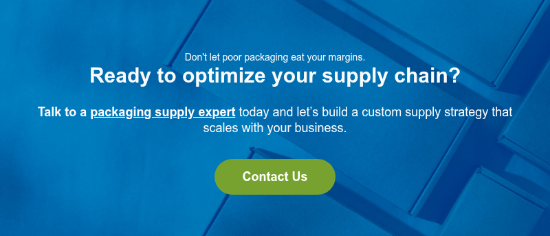 Don't let poor packaging eat your margins. Ready to optimize your supply chain? &nbsp; Talk to a packaging supply expert today and let’s build a custom supply strategy that scales with your business.