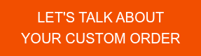 LET'S TALK ABOUT YOUR CUSTOM ORDER