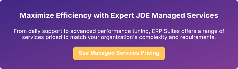 Maximize Efficiency with Expert JDE Managed Services   From daily support to advanced performance tuning, ERP Suites offers a range of services priced to match your organization's complexity and requirements.