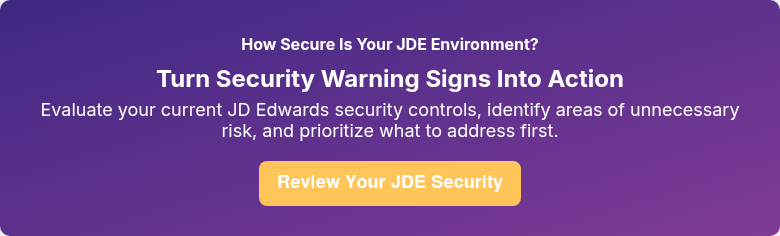 How Secure Is Your JDE Environment? Turn Security Warning Signs Into Action Evaluate your current JD Edwards security controls, identify areas of unnecessary risk, and prioritize what to address first.