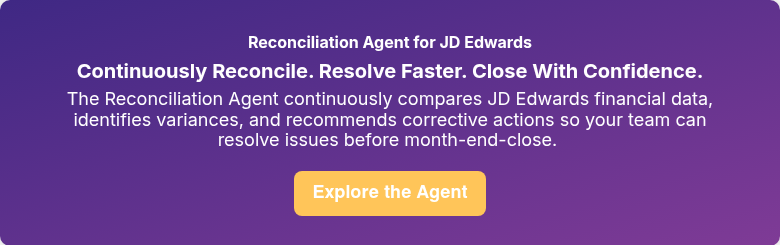 Reconciliation Agent for JD Edwards Continuously Reconcile. Resolve Faster. Close With Confidence. The Reconciliation Agent continuously compares JD Edwards financial data, identifies variances, and recommends corrective actions so your team can resolve issues before month-end-close.&nbsp;
