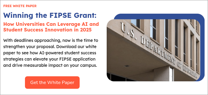 FREE WHITE PAPER Winning the FIPSE Grant:  How Universities Can Leverage AI and Student Success Innovation in 2025   With deadlines approaching, now is the time to strengthen your proposal. Download our white paper to see how AI-powered student success strategies can elevate your FIPSE application and drive measurable impact on your campus.   