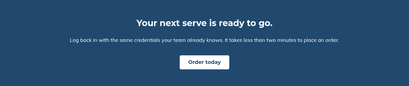 Your next serve is ready to go. &nbsp; Log back in with the same credentials your team already knows. It takes less than two minutes to place an order.