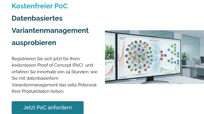 Kostenfreier PoC Datenbasiertes Variantenmanagement ausprobieren Registrieren Sie sich jetzt für Ihren kostenlosen Proof of Concept (PoC)&nbsp; und erfahren Sie innerhalb von 24 Stunden, wie Sie mit datenbasiertem Variantenmanagement das volle Potenzial Ihrer Produktdaten heben.