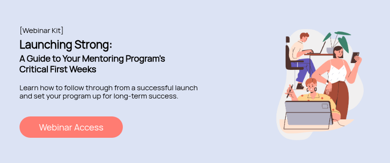 [Webinar Kit] Launching Strong: A Guide to Your Mentoring Program's Critical First Weeks   Learn how to follow through from a successful launch and set your program up for long-term success.  