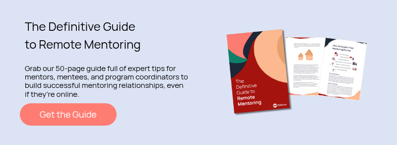 The Definitive Guide to Remote Mentoring   Grab our 50-page guide full of expert tips for mentors, mentees, and program coordinators to build successful mentoring relationships, even if they’re online.