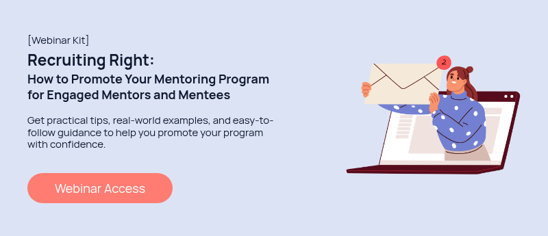 [Webinar Kit] Recruiting Right: How to Promote Your Mentoring Program for Engaged Mentors and Mentees   Get practical tips, real-world examples, and easy-to-follow guidance to help you promote your program with confidence.  