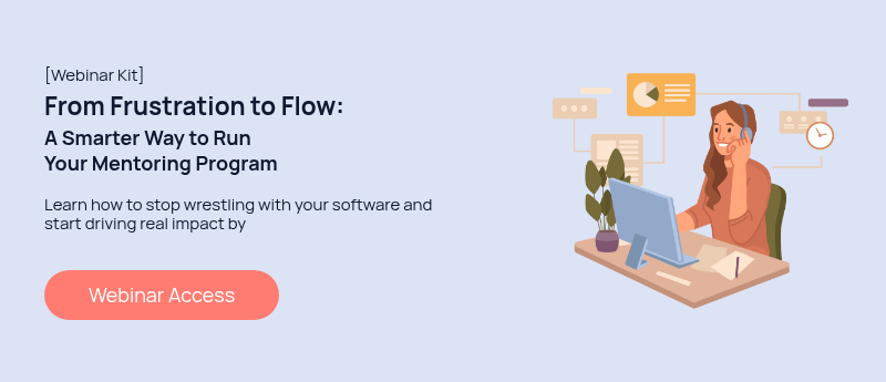[Webinar Kit] From Frustration to Flow: A Smarter Way to Run Your Mentoring Program   Learn how to stop wrestling with your software and start driving real impact by   