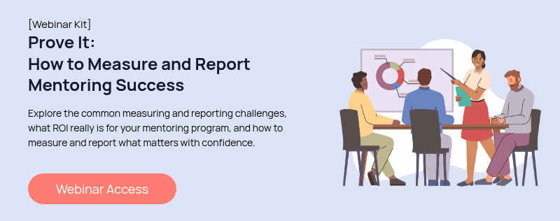 [Webinar Kit] Prove It: How to Measure and Report Mentoring Success   Explore the common measuring and reporting challenges, what ROI really is for your mentoring program, and how to measure and report what matters with confidence.  