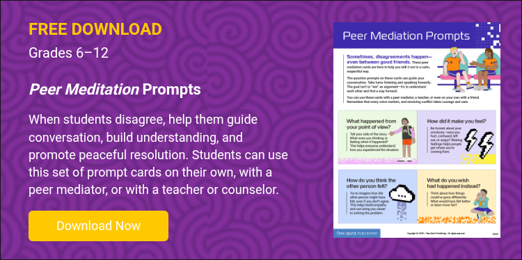 FREE DOWNLOAD Grades 6–12   Peer Meditation Prompts   When students disagree, help them guide conversation, build understanding, and promote peaceful resolution. Students can use this set of prompt cards on their own, with a peer mediator, or with a teacher or counselor.  