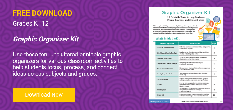 FREE DOWNLOAD Grades K–12   Graphic Organizer Kit   Use these ten, uncluttered printable graphic organizers for various classroom activities to help students focus, process, and connect ideas across subjects and grades.    