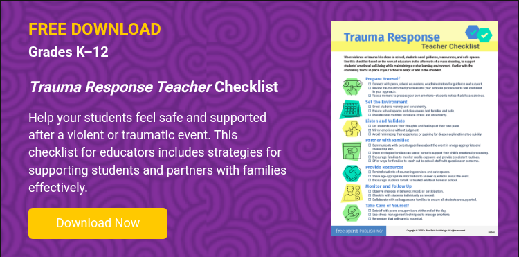 FREE DOWNLOAD Grades K–12   Trauma Response Teacher Checklist   Help your students feel safe and supported after a violent or traumatic event. This checklist for educators includes strategies for supporting students and partners with families effectively.  