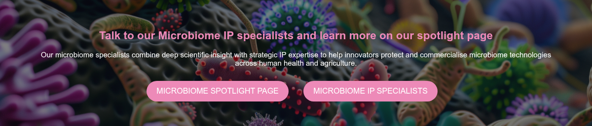 &nbsp;Talk to our Microbiome IP specialists and learn more on our spotlight page&nbsp; &nbsp; Our microbiome specialists combine deep scientific insight with strategic IP expertise to help innovators protect and commercialise microbiome technologies across human health and agriculture. &nbsp;