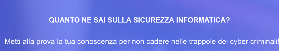 QUANTO NE SAI SULLA SICUREZZA INFORMATICA? Metti alla prova la tua conoscenza per non cadere nelle trappole dei cyber criminali!