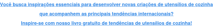 Você busca inspirações essenciais para desenvolver novas criações de utensílios de cozinha que acompanhem as principais tendências internacionais? Inspire-se com nosso livro gratuito de tendências de utensílios de cozinha!