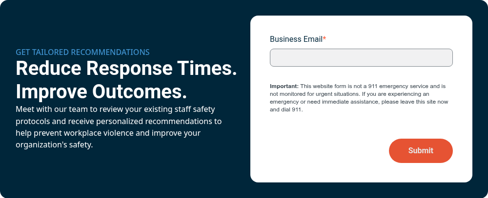 GET TAILORED RECOMMENDATIONS Reduce Response Times. Improve&nbsp;Outcomes.&nbsp; Meet with our team to review your existing staff safety protocols and receive personalized recommendations to help prevent workplace violence and improve your organization's safety.&nbsp;