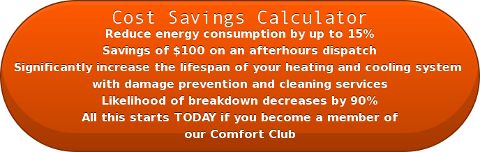 Cost Savings Calculator Reduce energy consumption by up to 15% Savings of $100 on an afterhours dispatch Significantly increase the lifespan of your heating and cooling system with damage prevention and cleaning services Likelihood of breakdown decreases by 90% All this starts TODAY if you become a member of our Comfort Club