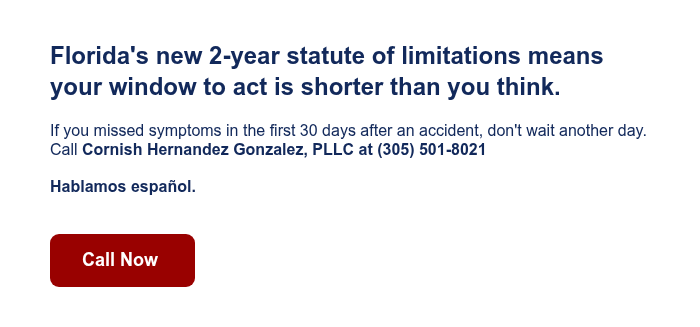 Florida's new 2-year statute of limitations means your window to act is shorter than you think. If you missed symptoms in the first 30 days after an accident, don't wait another day. Call Cornish Hernandez Gonzalez, PLLC at (305) 501-8021 &nbsp; Hablamos espa&ntilde;ol. &nbsp;