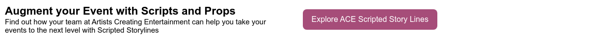 Augment your Event with Scripts and Props Find out how your team at Artists Creating Entertainment can help you take your events to the next level with Scripted Storylines