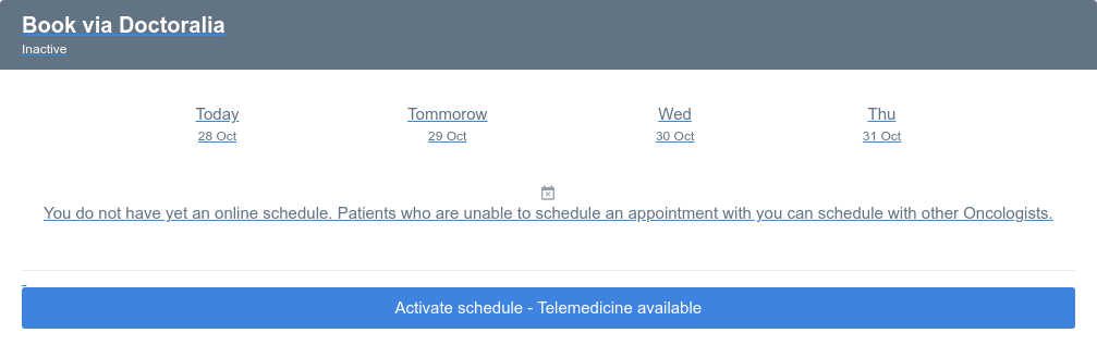 Book via Doctoralia  Inactive Today 28 Oct Tommorow 29 Oct Wed 30 Oct Thu 31 Oct  You do not have yet an online schedule. Patients who are unable to schedule an  appointment with you can schedule with other Oncologists. Activate schedule - Telemedicine available