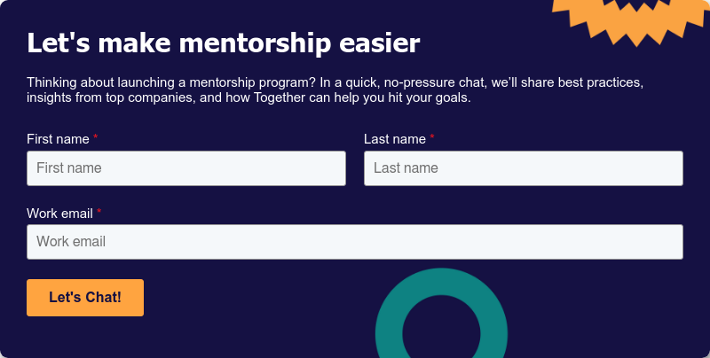 Let's make mentorship easier Thinking about launching a mentorship program? In a quick, no-pressure chat, we’ll share best practices, insights from top companies, and how Together can help you hit your goals.