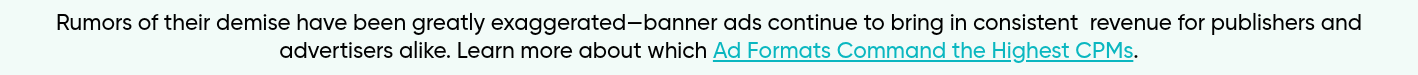 Rumors of their demise have been greatly exaggerated—banner ads continue to bring in consistent  revenue for publishers and advertisers alike. Learn more about which Ad Formats Command the Highest CPMs.