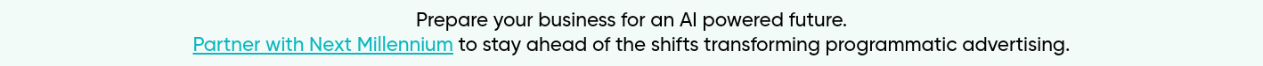 Prepare your business for an AI powered future. Partner with Next Millennium to stay ahead of the shifts transforming programmatic advertising.