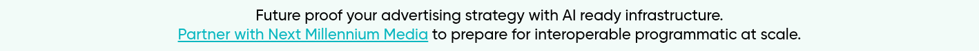 Future proof your advertising strategy with AI ready infrastructure. Partner with Next Millennium Media to prepare for interoperable programmatic at scale.