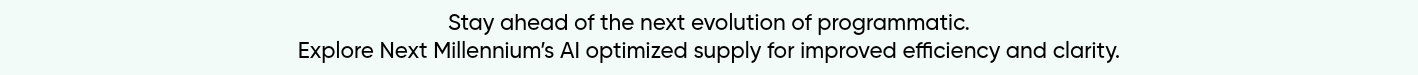 Stay ahead of the next evolution of programmatic. Explore Next Millennium’s AI optimized supply for improved efficiency and clarity.