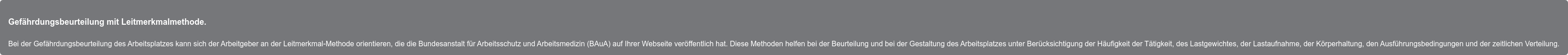 Gefährdungsbeurteilung mit Leitmerkmalmethode. Bei der Gefährdungsbeurteilung des Arbeitsplatzes kann sich der Arbeitgeber an  der Leitmerkmal-Methode orientieren, die die Bundesanstalt für Arbeitsschutz  und Arbeitsmedizin (BAuA) auf Ihrer Webseite veröffentlich hat. Diese Methoden  helfen bei der Beurteilung und bei der Gestaltung des Arbeitsplatzes unter  Berücksichtigung der Häufigkeit der Tätigkeit, des Lastgewichtes, der  Lastaufnahme, der Körperhaltung, den Ausführungsbedingungen und der zeitlichen  Verteilung.