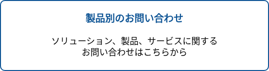 <p style="text-align: center; font-size: 20px; font-weight: bold;">製品別のお問い合わせ</p>
<p style="text-align: center; font-size: 20px;">&nbsp;</p>
<p style="text-align: center; font-size: 20px;"><span style="font-size: 18px; color: #000000;">ソリューション、製品、サービスに関する</span><br><span style="font-size: 18px; color: #000000;">お問い合わせはこちらから</span></p>