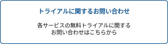 <p style="text-align: center; font-size: 20px; font-weight: bold;">トライアルに関するお問い合わせ</p>
<p style="text-align: center; font-size: 20px;">&nbsp;</p>
<p style="text-align: center; font-size: 20px;"><span style="font-size: 18px; color: #000000;">各サービスの無料トライアルに関する</span><br><span style="font-size: 18px; color: #000000;">お問い合わせはこちらから</span></p>