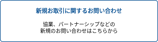 <p style="text-align: center; font-size: 20px; font-weight: bold;">新規お取引に関するお問い合わせ</p>
<p style="text-align: center; font-size: 20px;">&nbsp;</p>
<p style="text-align: center; font-size: 20px;"><span style="font-size: 18px; color: #000000;">協業、パートナーシップなどの</span></p>
<p style="text-align: center; font-size: 20px;"><span style="font-size: 18px; color: #000000;">新規のお問い合わせはこちらから</span></p>