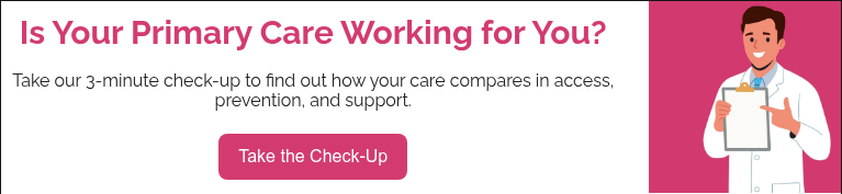 Is Your Primary Care Working for You?   Take our 3-minute check-up to find out how your care compares in access, prevention, and support.