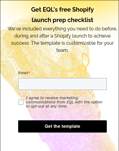 Get EQL's free Shopify launch prep checklist We've included everything you need to do before, during and after a Shopify launch to achieve success. The template is customizable for your team.  