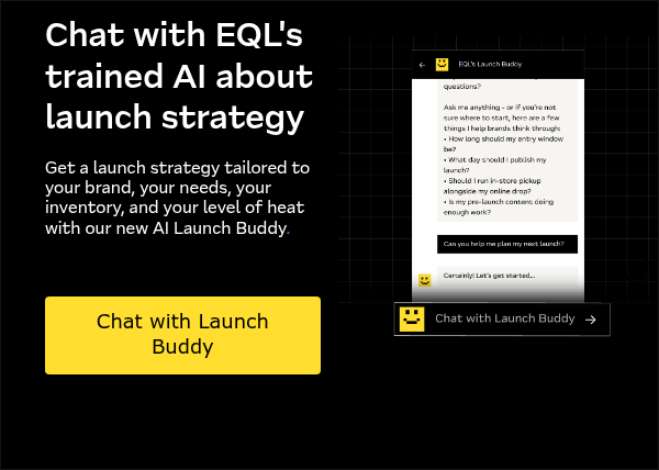 Chat with EQL's trained AI about launch strategy &nbsp; Get a launch strategy tailored to your brand, your needs, your inventory, and your level of heat with our new AI Launch Buddy. &nbsp; &nbsp; &nbsp;