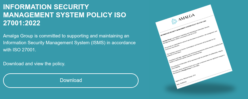 INFORMATION SECURITY MANAGEMENT SYSTEM POLICY ISO 27001:2022   Amalga Group is committed to supporting and maintaining an Information Security Management System (ISMS) in accordance with ISO 27001. Download and view the policy. 