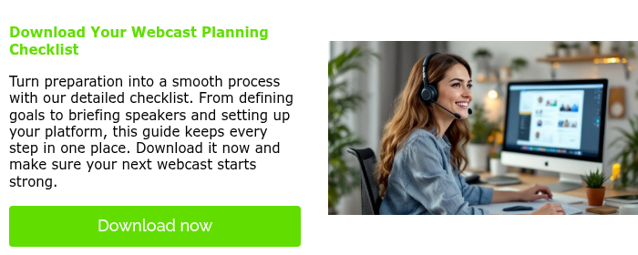   Download Your Webcast Planning Checklist   Turn preparation into a smooth process with our detailed checklist. From defining goals to briefing speakers and setting up your platform, this guide keeps every step in one place. Download it now and make sure your next webcast starts strong.  