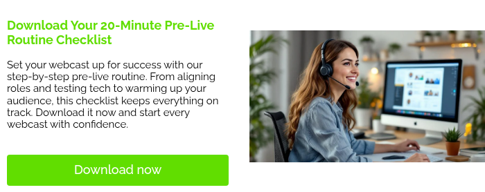   Download Your 20-Minute Pre-Live Routine Checklist   Set your webcast up for success with our step-by-step pre-live routine. From aligning roles and testing tech to warming up your audience, this checklist keeps everything on track. Download it now and start every webcast with confidence.    