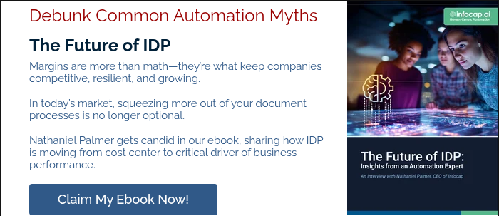 Debunk Common Automation Myths The Future of IDP Margins are more than math—they’re what keep companies competitive, resilient, and growing.   In today’s market, squeezing more out of your document processes is no longer optional.   Nathaniel Palmer gets candid in our ebook, sharing how IDP is moving from cost center to critical driver of business performance.  