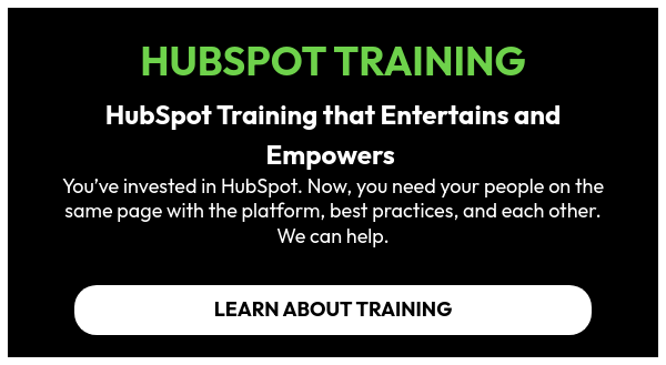HUBSPOT TRAINING   HubSpot Training that Entertains and Empowers  You’ve invested in HubSpot. Now, you need your people on the same page with the platform, best practices, and each other. We can help.  