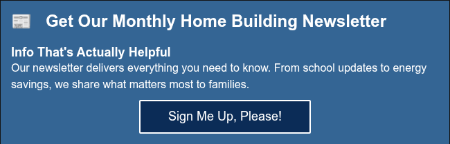 &#55357&#56560&nbsp;&nbsp; Get Our Monthly Home Building Newsletter No Fluff, Just Guidance That's Actually Helpful Between juggling work and family, who has time for hours of research&nbsp;about home builders? Our newsletter delivers everything you need to know. From school updates to energy savings, we share what matters most to families like yours.