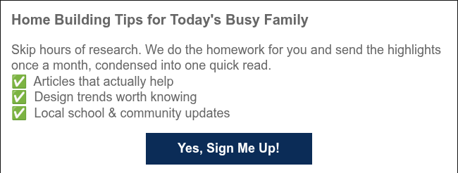 Home Building Tips for Today's Busy Family Skip hours of research. We do the homework for you and send the highlights once a month, condensed into one quick read. ✅&nbsp; Articles that actually help ✅ &nbsp;Design trends worth knowing ✅ &nbsp;Local school & community updates