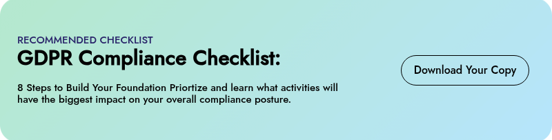 RECOMMENDED CHECKLIST GDPR Compliance Checklist:   8 Steps to Build Your Foundation Priortize and learn what activities will have the biggest impact on your overall compliance posture.