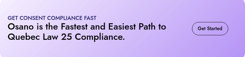 GET CONSENT COMPLIANCE FAST  Osano is the Fastest and Easiest Path to Quebec Law 25 Compliance.