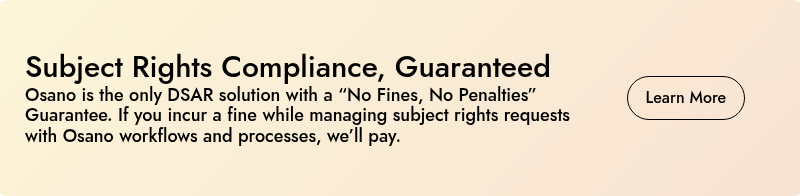 Subject Rights Compliance, Guaranteed Osano is the only DSAR solution with a “No Fines, No Penalties” Guarantee. If you incur a fine while managing subject rights requests with Osano workflows and processes, we’ll pay.