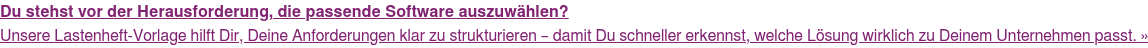 Du stehst vor der Herausforderung, die passende Software auszuwählen? Unsere Lastenheft-Vorlage hilft Dir, Deine Anforderungen klar zu strukturieren  – damit Du schneller erkennst, welche Lösung wirklich zu Deinem Unternehmen  passt. »