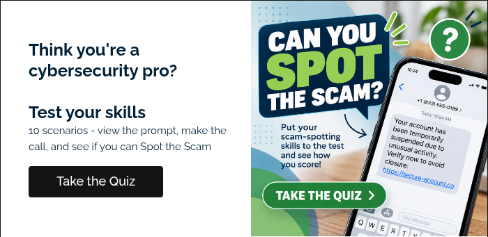 Think you're a cybersecurity pro? &nbsp; Test your skills 10 scenarios - view the prompt, make the call, and see if you can Spot the Scam &nbsp;