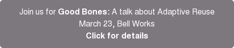 Join us for Good Bones: A talk about Adaptive Reuse March 23, Bell Works Click for details