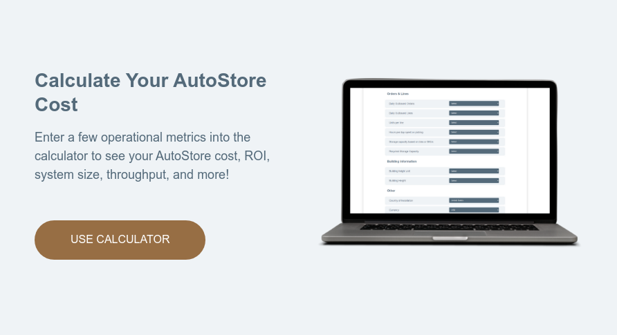 Calculate Your AutoStore Cost   Enter a few operational metrics into the calculator to see your AutoStore cost, ROI, system size, throughput, and more!  